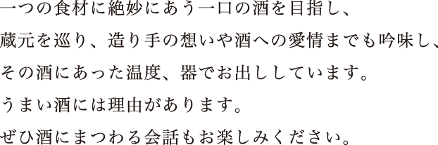 一つの食材に絶妙にあう一口の酒を目指し、蔵元を巡り、造り手の想いや酒への愛情までも吟味し、その酒にあった温度、器でお出ししています。うまい酒には理由があります。ぜひ酒にまつわる会話もお楽しみください。