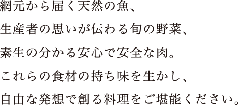 網元から届く天然の魚、生産者の思いが伝わる旬の野菜、素生の分かる安心で安全な肉。これらの食材の持ち味を生かし、自由な発想で創る料理をご堪能ください。